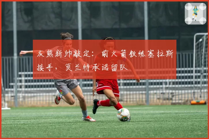 灰熊新帅敲定:前火箭教练塞拉斯接手,莫兰特承诺留队