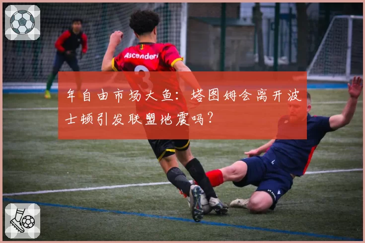 年自由市场大鱼：塔图姆会离开波士顿引发联盟地震吗？