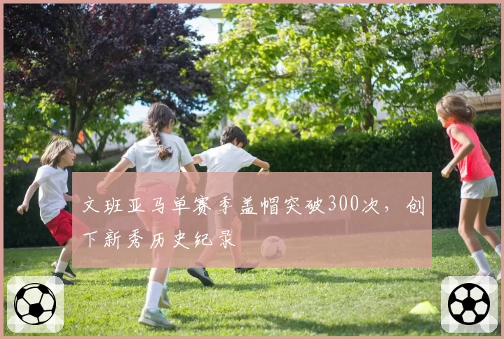 文班亚马单赛季盖帽突破300次，创下新秀历史纪录