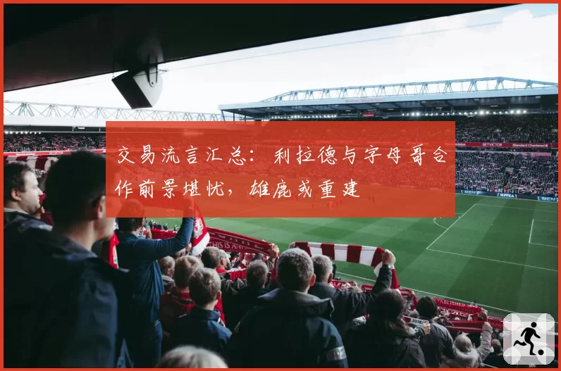交易流言汇总：利拉德与字母哥合作前景堪忧，雄鹿或重建