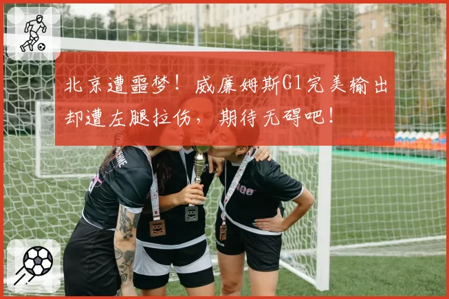 北京遭噩梦！威廉姆斯G1完美输出却遭左腿拉伤，期待无碍吧！