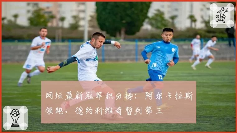 网坛最新冠军积分榜：阿尔卡拉斯领跑，德约科维奇暂列第三