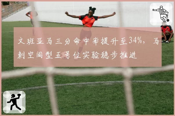 文班亚马三分命中率提升至34%，马刺空间型五号位实验稳步推进