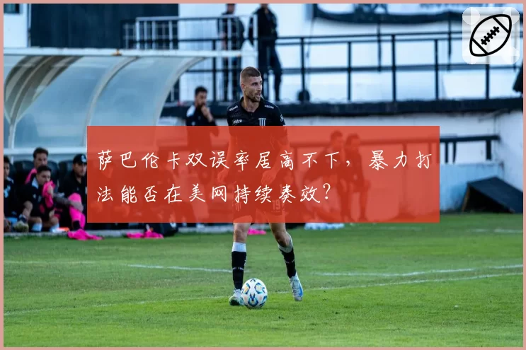 萨巴伦卡双误率居高不下，暴力打法能否在美网持续奏效？