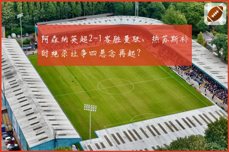 阿森纳英超2-1客胜曼联，热苏斯补时绝杀让争四悬念再起？