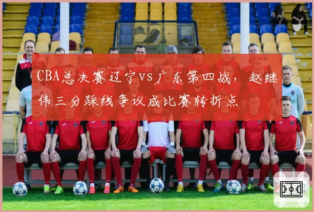 CBA总决赛辽宁vs广东第四战，赵继伟三分踩线争议成比赛转折点