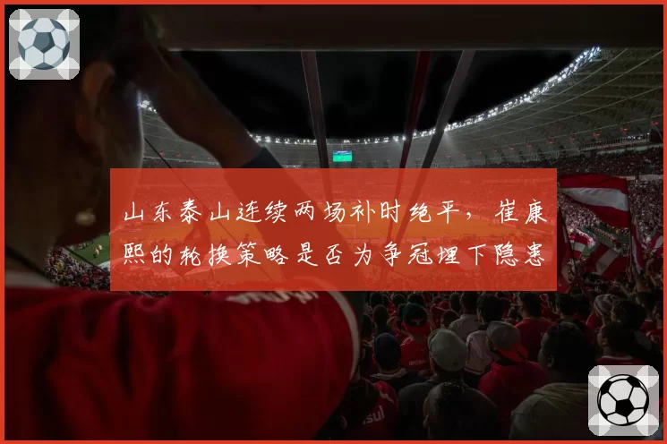 山东泰山连续两场补时绝平，崔康熙的轮换策略是否为争冠埋下隐患？