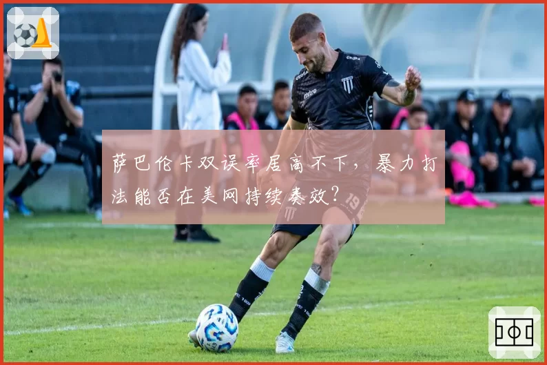 萨巴伦卡双误率居高不下，暴力打法能否在美网持续奏效？