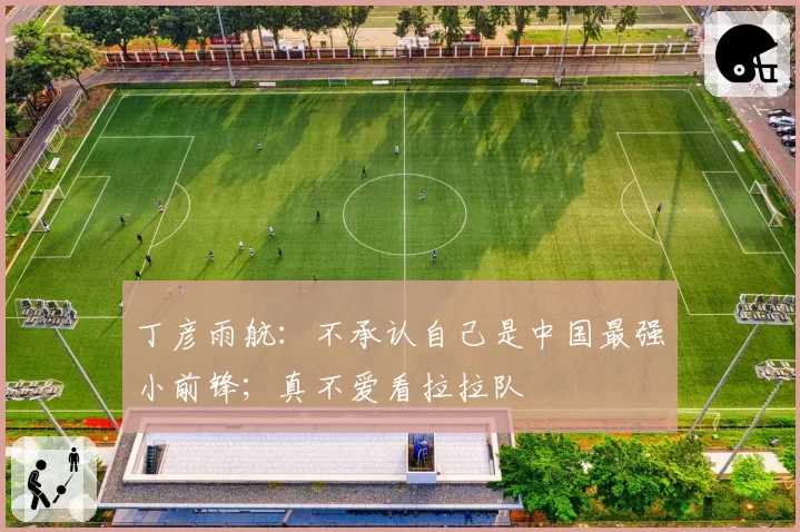 丁彦雨航：不承认自己是中国最强小前锋；真不爱看拉拉队