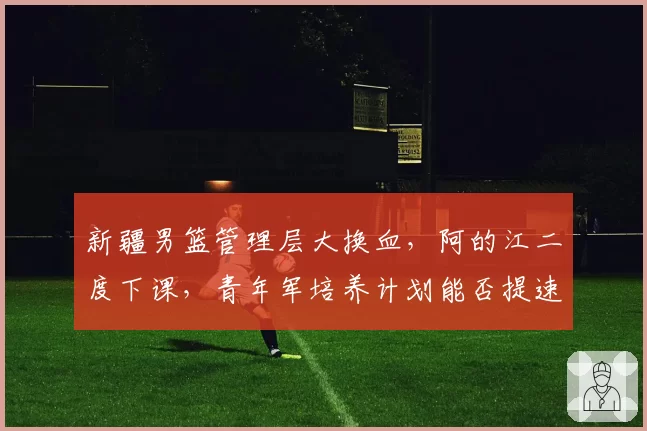 新疆男篮管理层大换血，阿的江二度下课，青年军培养计划能否提速？
