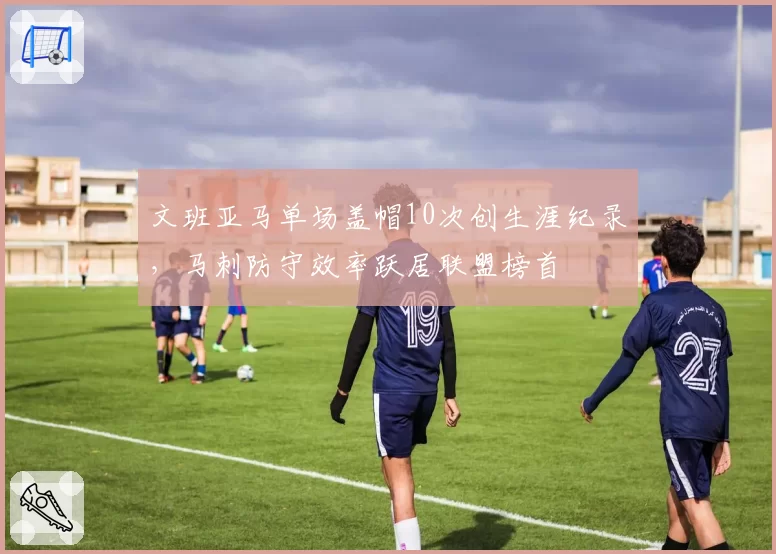 文班亚马单场盖帽10次创生涯纪录，马刺防守效率跃居联盟榜首