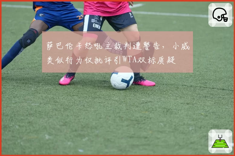 萨巴伦卡怒吼主裁判遭警告，小威类似行为仅批评引WTA双标质疑