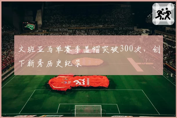 文班亚马单赛季盖帽突破300次，创下新秀历史纪录
