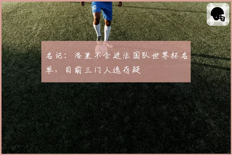 名记：洛里不会进法国队世界杯名单，目前三门人选存疑