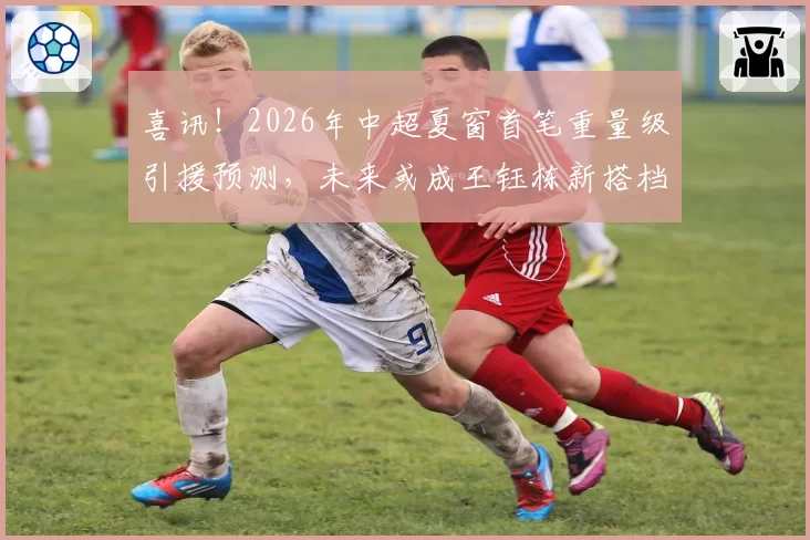 喜讯！2026年中超夏窗首笔重量级引援预测，未来或成王钰栋新搭档