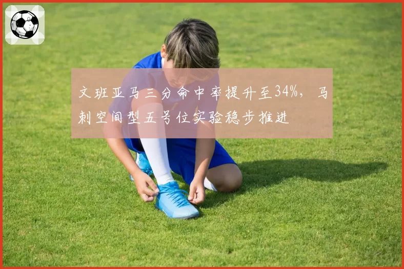 文班亚马三分命中率提升至34%，马刺空间型五号位实验稳步推进
