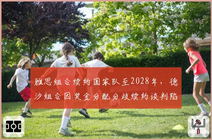 雅思组合续约国家队至2028年，德沙组合因奖金分配分歧续约谈判陷入僵局