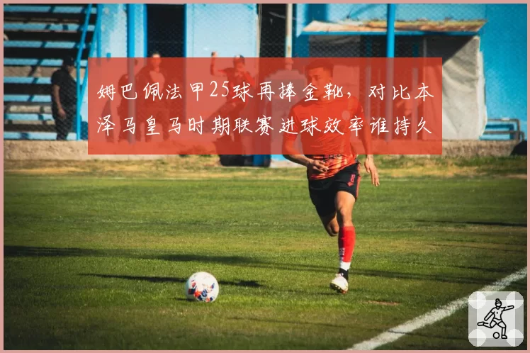 姆巴佩法甲25球再捧金靴，对比本泽马皇马时期联赛进球效率谁持久？