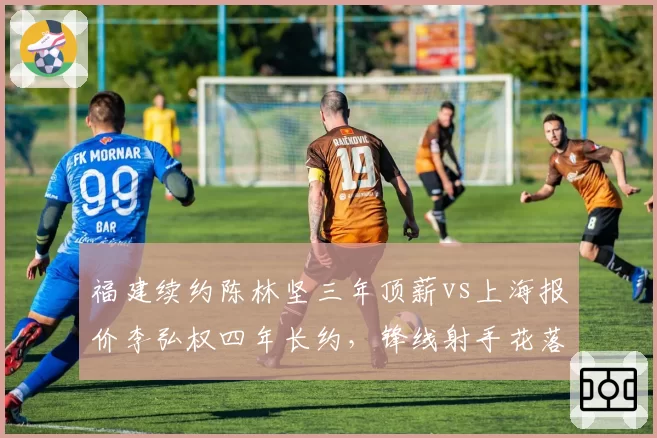 福建续约陈林坚三年顶薪vs上海报价李弘权四年长约，锋线射手花落谁家引热议