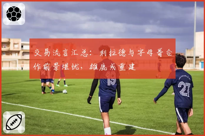 交易流言汇总：利拉德与字母哥合作前景堪忧，雄鹿或重建