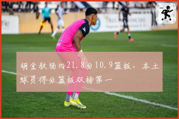 胡金秋场均21.8分10.9篮板，本土球员得分篮板双榜第一