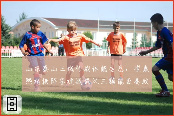 山东泰山三线作战体能告急，崔康熙轮换阵容迎战武汉三镇能否奏效