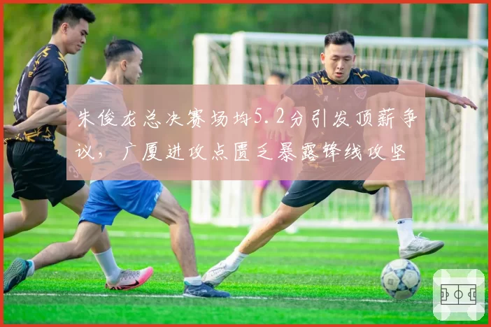朱俊龙总决赛场均5.2分引发顶薪争议，广厦进攻点匮乏暴露锋线攻坚短板