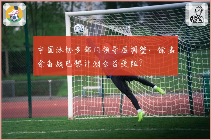 中国泳协多部门领导层调整，徐嘉余备战巴黎计划会否受阻？
