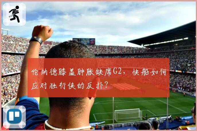 伦纳德膝盖肿胀缺席G2，快船如何应对独行侠的反扑？