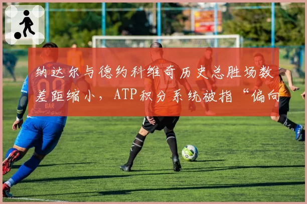 纳达尔与德约科维奇历史总胜场数差距缩小，ATP积分系统被指“偏向赛程密集者”