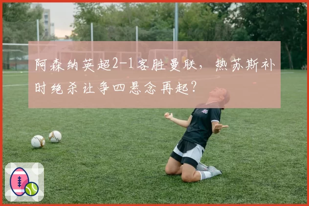 阿森纳英超2-1客胜曼联，热苏斯补时绝杀让争四悬念再起？