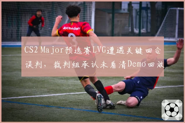 CS2 Major预选赛LVG遭遇关键回合误判，裁判组承认未看清Demo回放