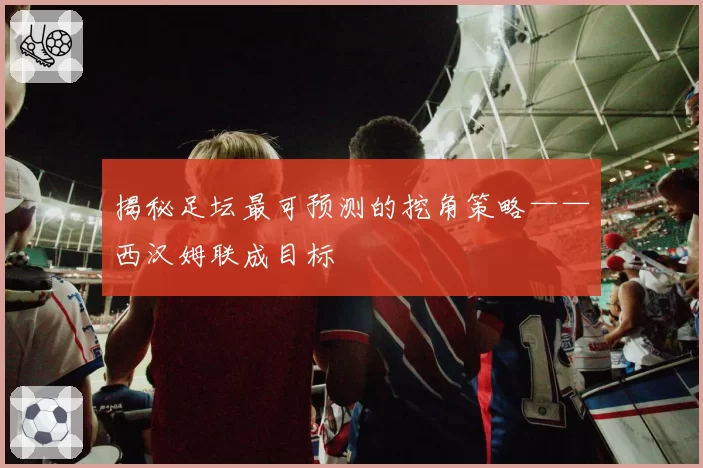 揭秘足坛最可预测的挖角策略——西汉姆联成目标