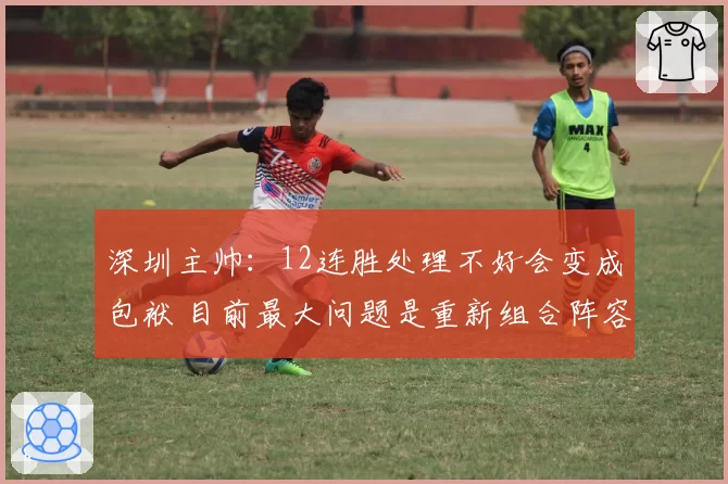深圳主帅：12连胜处理不好会变成包袱 目前最大问题是重新组合阵容