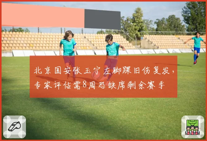 北京国安张玉宁左脚踝旧伤复发，专家评估需8周恐缺席剩余赛季