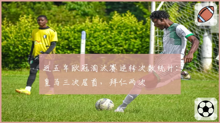 近五年欧冠淘汰赛逆转次数统计：皇马三次居首，拜仁两次