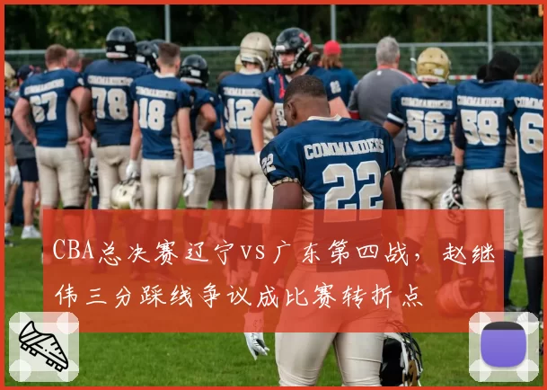 CBA总决赛辽宁vs广东第四战，赵继伟三分踩线争议成比赛转折点