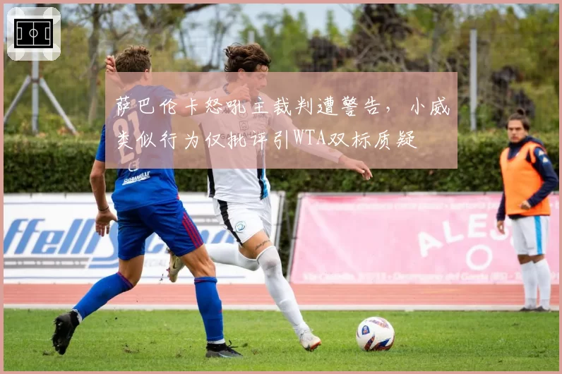 萨巴伦卡怒吼主裁判遭警告，小威类似行为仅批评引WTA双标质疑