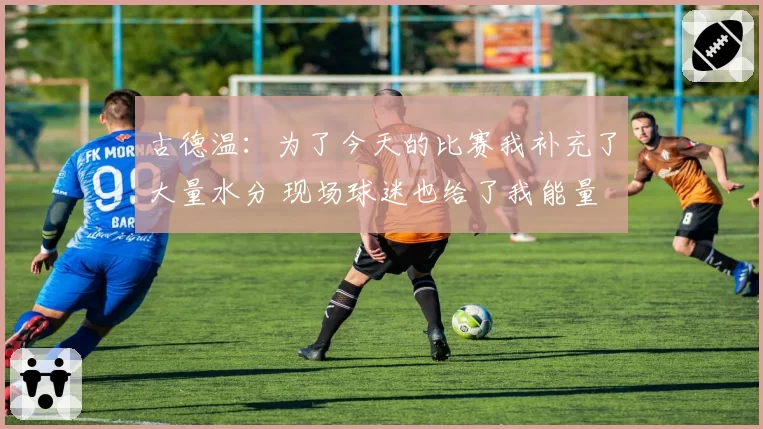 古德温：为了今天的比赛我补充了大量水分 现场球迷也给了我能量