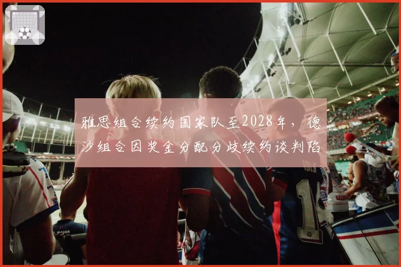 雅思组合续约国家队至2028年，德沙组合因奖金分配分歧续约谈判陷入僵局