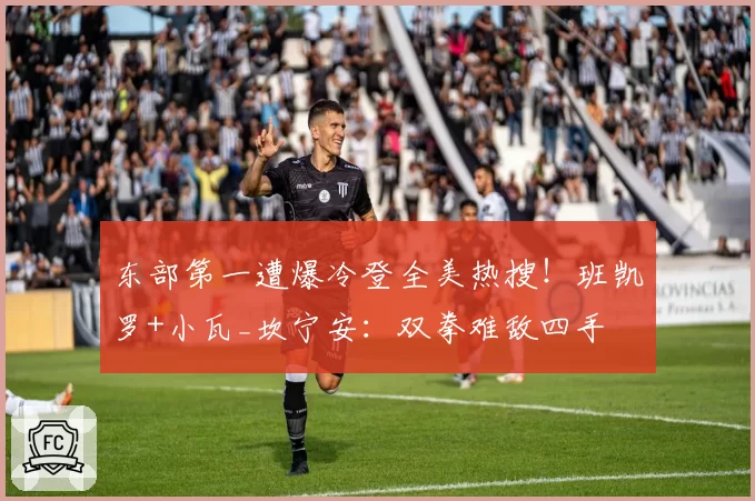 东部第一遭爆冷登全美热搜！班凯罗+小瓦_坎宁安：双拳难敌四手