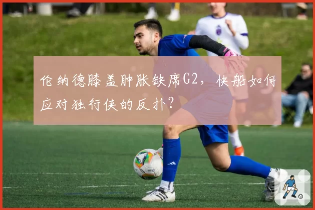 伦纳德膝盖肿胀缺席G2，快船如何应对独行侠的反扑？
