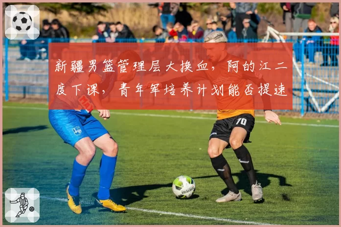 新疆男篮管理层大换血，阿的江二度下课，青年军培养计划能否提速？