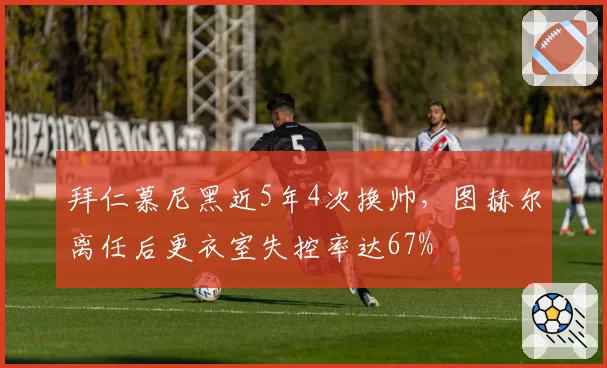 拜仁慕尼黑近5年4次换帅，图赫尔离任后更衣室失控率达67%