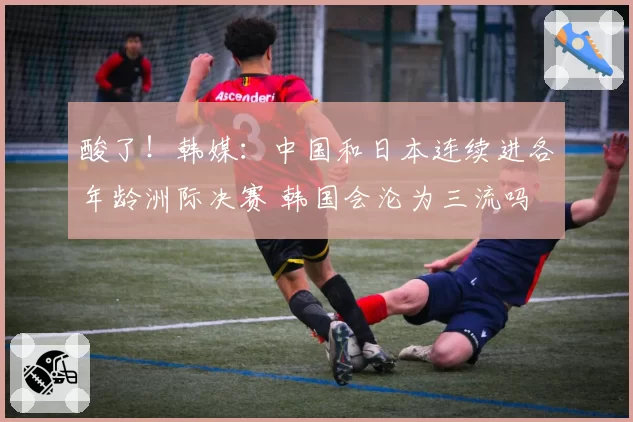 酸了！韩媒：中国和日本连续进各年龄洲际决赛 韩国会沦为三流吗