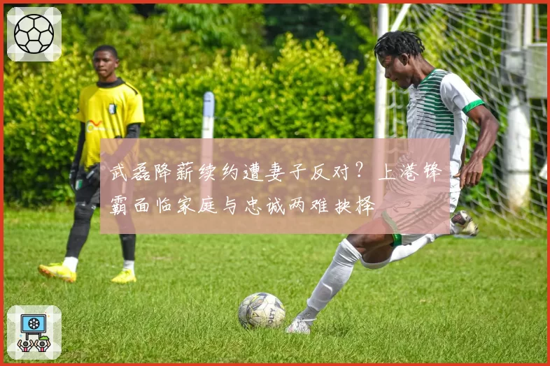 武磊降薪续约遭妻子反对?上港锋霸面临家庭与忠诚两难抉择