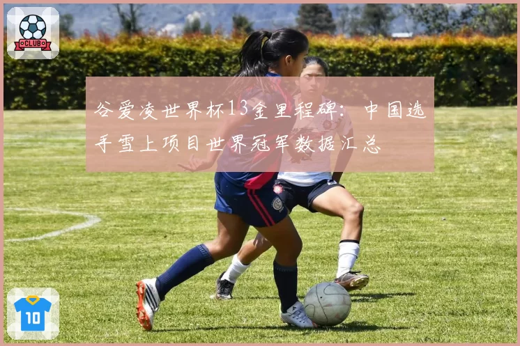 谷爱凌世界杯13金里程碑：中国选手雪上项目世界冠军数据汇总