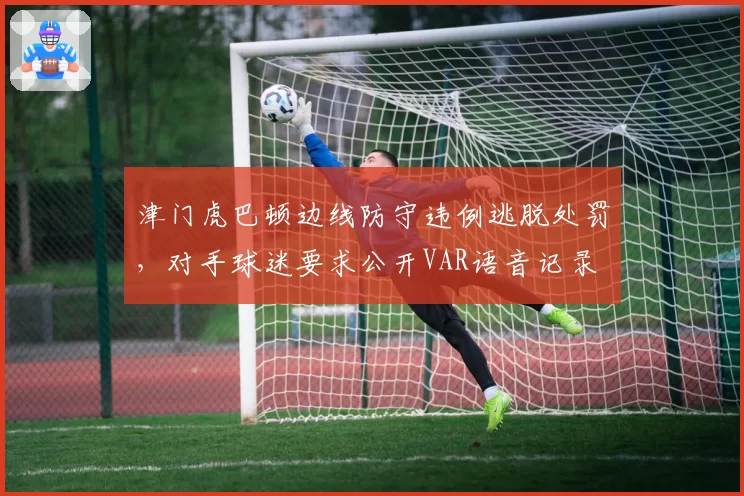 津门虎巴顿边线防守违例逃脱处罚，对手球迷要求公开VAR语音记录