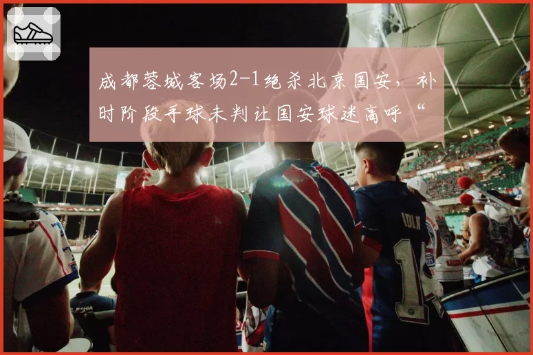 成都蓉城客场2-1绝杀北京国安，补时阶段手球未判让国安球迷高呼“假球”
