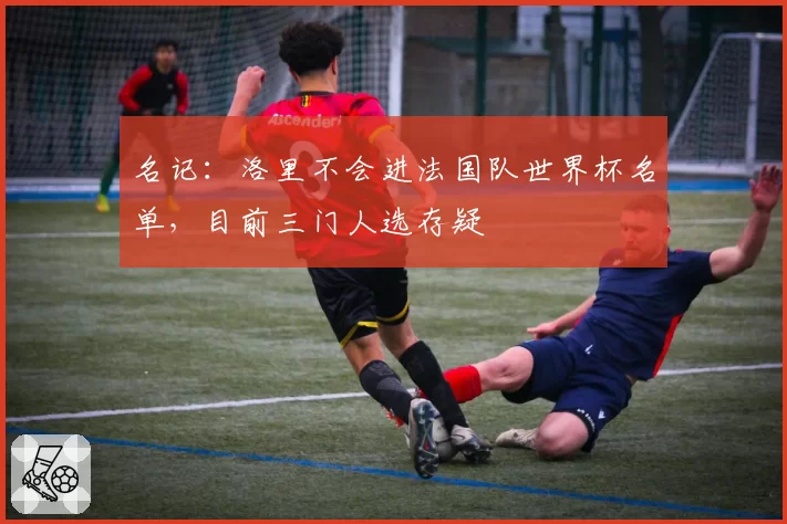名记：洛里不会进法国队世界杯名单，目前三门人选存疑
